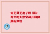 仙芝灵芝孢子粉 滋补养生的天然宝藏开启健康新体验