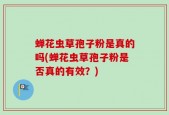 蝉花虫草孢子粉是真的吗(蝉花虫草孢子粉是否真的有效？)