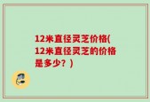 12米直径灵芝价格(12米直径灵芝的价格是多少？)