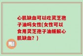 心肌缺血可以吃灵芝孢子油吗女性(女性可以食用灵芝孢子油缓解心肌缺血？)