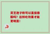 灵芝孢子粉可以直接吞服吗？这样吃效果才能更明显！