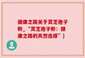 健康之路关于灵芝孢子粉_“灵芝孢子粉：健康之路的天然选择”)