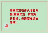 葛根灵芝吃多久才有效果(葛根灵芝：有效时间长短，你需要知道的事项)