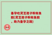 备孕吃灵芝孢子粉和鱼胶(灵芝孢子粉和鱼胶，助力备孕之路)