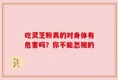 吃灵芝粉真的对身体有危害吗？你不能忽视的