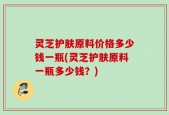 灵芝护肤原料价格多少钱一瓶(灵芝护肤原料一瓶多少钱？)