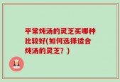 平常炖汤的灵芝买哪种比较好(如何选择适合炖汤的灵芝？)