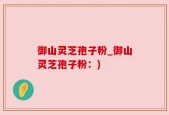 御山灵芝孢子粉_御山灵芝孢子粉：)