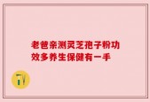 老爸亲测灵芝孢子粉功效多养生保健有一手