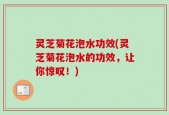 灵芝菊花泡水功效(灵芝菊花泡水的功效，让你惊叹！)