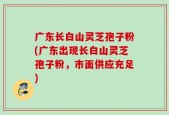 广东长白山灵芝孢子粉(广东出现长白山灵芝孢子粉，市面供应充足)