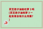 灵芝孢子油能吃萝卜吗(灵芝孢子油和萝卜一起食用会有什么效果？)