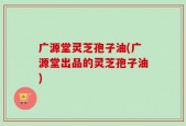 广源堂灵芝孢子油(广源堂出品的灵芝孢子油)