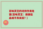 百味灵芝的功效作用危害(百味灵芝：保健佳品或不良反应？)
