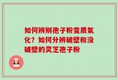 如何辨别孢子粉变质氧化？如何分辨破壁和没破壁的灵芝孢子粉