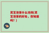 灵芝泡茶什么功效(灵芝泡茶的好处，你知道吗？)