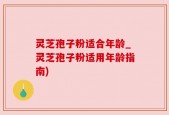 灵芝孢子粉适合年龄_灵芝孢子粉适用年龄指南)