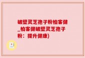 破壁灵芝孢子粉柏客健_柏客健破壁灵芝孢子粉：提升健康)