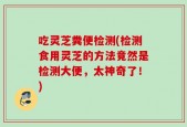 吃灵芝粪便检测(检测食用灵芝的方法竟然是检测大便，太神奇了！)