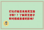 打化疗能否食用灵芝孢子粉？？了解灵芝孢子粉对癌症患者的影响？