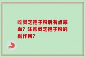 吃灵芝孢子粉后有点尿血？注意灵芝孢子粉的副作用？