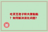 吃灵芝孢子粉大便黏黏？如何解决消化问题？