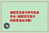 破壁灵芝孢子粉可用温开水 (破壁灵芝孢子粉能用温水冲服)