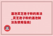 酒泡灵芝孢子粉的用法_灵芝孢子粉的酒泡制法及使用指南)