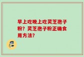 早上吃晚上吃灵芝孢子粉？灵芝孢子粉正确食用方法？