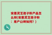安惠灵芝孢子粉产品怎么样(安惠灵芝孢子粉：用户口碑如何？)