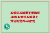 石橄榄石斛灵芝煲汤可以吗(石橄榄石斛灵芝煲汤的营养与功效)