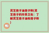 灵芝孢子油孢子粉(灵芝孢子的珍贵之处：了解灵芝孢子油和孢子粉)