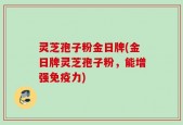 灵芝孢子粉金日牌(金日牌灵芝孢子粉，能增强免疫力)