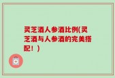 灵芝酒人参酒比例(灵芝酒与人参酒的完美搭配！)