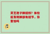 灵芝孢子肺结核？体检后发现肺部有结节，你害怕吗