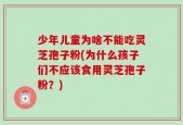 少年儿童为啥不能吃灵芝孢子粉(为什么孩子们不应该食用灵芝孢子粉？)