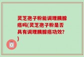 灵芝孢子粉能调理胰腺癌吗(灵芝孢子粉是否具有调理胰腺癌功效？)