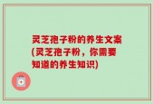 灵芝孢子粉的养生文案(灵芝孢子粉，你需要知道的养生知识)