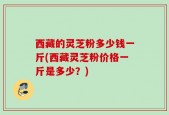 西藏的灵芝粉多少钱一斤(西藏灵芝粉价格一斤是多少？)
