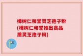 樟树仁和堂灵芝孢子粉(樟树仁和堂推出高品质灵芝孢子粉)