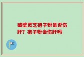 破壁灵芝孢子粉是否伤肝？孢子粉会伤肝吗