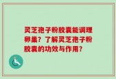 灵芝孢子粉胶囊能调理卵巢？了解灵芝孢子粉胶囊的功效与作用？