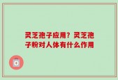 灵芝孢子应用？灵芝孢子粉对人体有什么作用