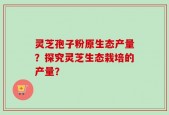 灵芝孢子粉原生态产量？探究灵芝生态栽培的产量？