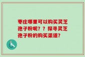 枣庄哪里可以购买灵芝孢子粉呢？？探寻灵芝孢子粉的购买渠道？