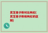 灵芝孢子粉对比枸杞(灵芝孢子粉和枸杞的区别)