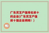广东灵芝产值排名前十的企业(广东灵芝产值前十强企业揭晓！)