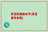 灵芝的茎能吃不(灵芝茎可食用)