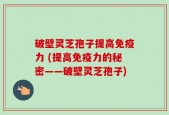 破壁灵芝孢子提高免疫力 (提高免疫力的秘密——破壁灵芝孢子)
