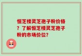 恒芝楼灵芝孢子粉价格？了解恒芝楼灵芝孢子粉的市场价位？